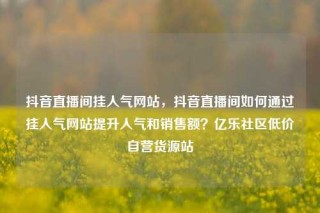 抖音直播间挂人气网站，抖音直播间如何通过挂人气网站提升人气和销售额？亿乐社区低价自营货源站