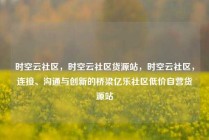 时空云社区，时空云社区货源站，时空云社区，连接、沟通与创新的桥梁亿乐社区低价自营货源站