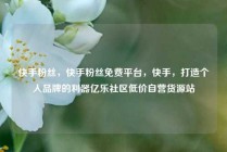 快手粉丝，快手粉丝免费平台，快手，打造个人品牌的利器亿乐社区低价自营货源站