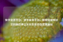 快手业务平台，快手业务平台，探索短视频社交的新边界亿乐社区低价自营货源站