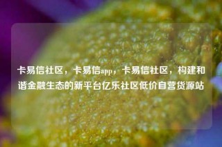 卡易信社区，卡易信app，卡易信社区，构建和谐金融生态的新平台亿乐社区低价自营货源站