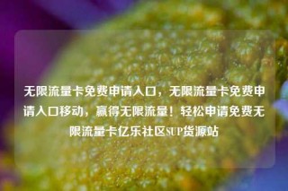 无限流量卡免费申请入口，无限流量卡免费申请入口移动，赢得无限流量！轻松申请免费无限流量卡亿乐社区SUP货源站