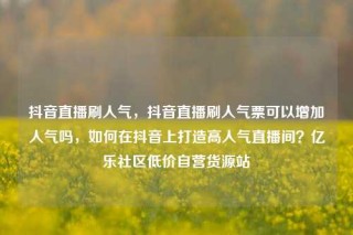 抖音直播刷人气，抖音直播刷人气票可以增加人气吗，如何在抖音上打造高人气直播间？亿乐社区低价自营货源站