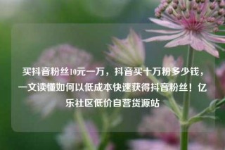 买抖音粉丝10元一万，抖音买十万粉多少钱，一文读懂如何以低成本快速获得抖音粉丝！亿乐社区低价自营货源站