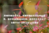 哔哩哔哩业务平台，哔哩哔哩业务平台网站优势，喜欢在B站看视频的你，是否也在关注这个宝藏平台？亿乐社区SUP货源站