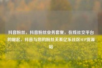抖音粉丝，抖音粉丝业务套餐，在线社交平台的崛起，抖音与您的粉丝关系亿乐社区SUP货源站