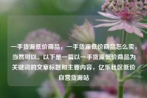 一手货源低价商品，一手货源低价商品怎么卖，当然可以。以下是一篇以一手货源低价商品为关键词的文章标题和主要内容，亿乐社区低价自营货源站