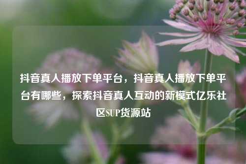 抖音真人播放下单平台，抖音真人播放下单平台有哪些，探索抖音真人互动的新模式亿乐社区SUP货源站  第1张