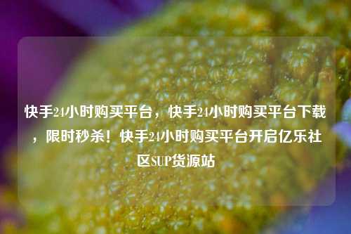 快手24小时购买平台，快手24小时购买平台下载，限时秒杀！快手24小时购买平台开启亿乐社区SUP货源站  第1张