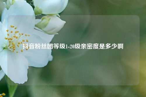 抖音粉丝团等级1-20级亲密度是多少啊  第1张