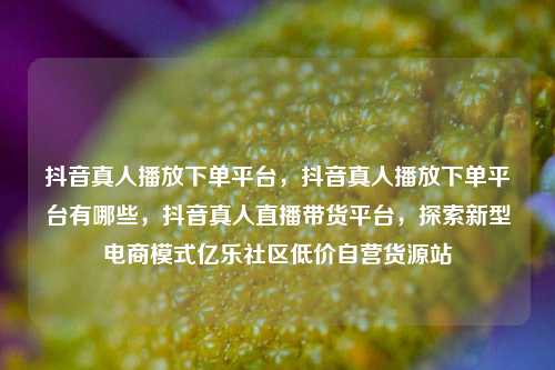 抖音真人播放下单平台，抖音真人播放下单平台有哪些	，抖音真人直播带货平台，探索新型电商模式亿乐社区低价自营货源站  第1张