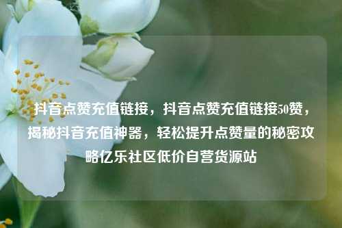 抖音点赞充值链接，抖音点赞充值链接50赞	，揭秘抖音充值神器，轻松提升点赞量的秘密攻略亿乐社区低价自营货源站  第1张