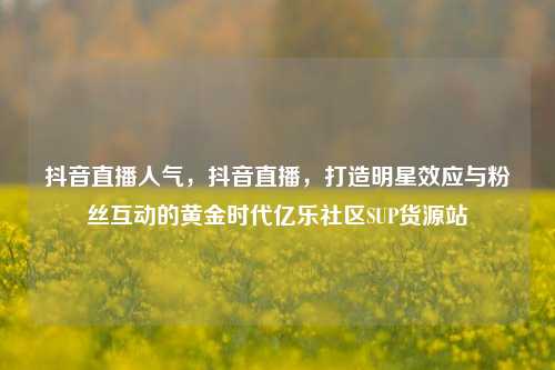 抖音直播人气，抖音直播，打造明星效应与粉丝互动的黄金时代亿乐社区SUP货源站  第1张