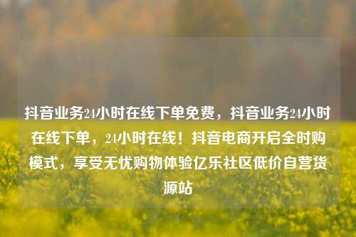 抖音业务24小时在线下单免费，抖音业务24小时在线下单，24小时在线！抖音电商开启全时购模式	，享受无忧购物体验亿乐社区低价自营货源站  第1张