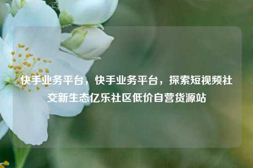 快手业务平台，快手业务平台	，探索短视频社交新生态亿乐社区低价自营货源站  第1张