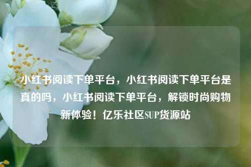 小红书阅读下单平台，小红书阅读下单平台是真的吗	，小红书阅读下单平台，解锁时尚购物新体验！亿乐社区SUP货源站  第1张
