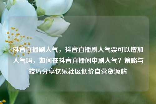 抖音直播刷人气，抖音直播刷人气票可以增加人气吗，如何在抖音直播间中刷人气？策略与技巧分享亿乐社区低价自营货源站  第1张