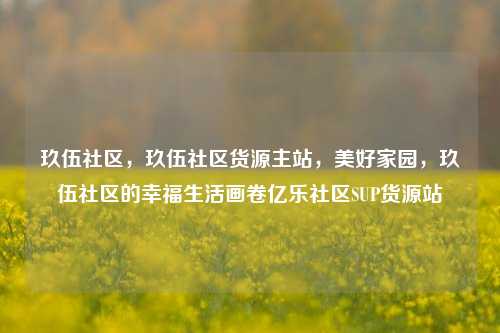 玖伍社区，玖伍社区货源主站	，美好家园，玖伍社区的幸福生活画卷亿乐社区SUP货源站  第1张