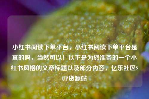 小红书阅读下单平台，小红书阅读下单平台是真的吗，当然可以！以下是为您准备的一个小红书风格的文章标题以及部分内容	，亿乐社区SUP货源站  第1张