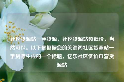 社区货源站一手货源，社区货源站超低价，当然可以	。以下是根据您的关键词社区货源站一手货源生成的一个标题，亿乐社区低价自营货源站  第1张