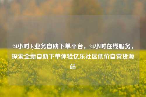 24小时dy业务自助下单平台	，24小时在线服务，探索全新自助下单体验亿乐社区低价自营货源站  第1张