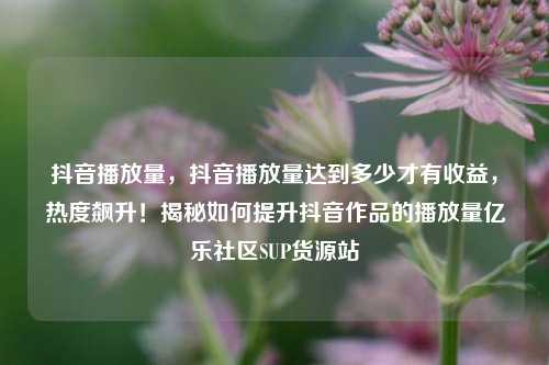 抖音播放量，抖音播放量达到多少才有收益	，热度飙升！揭秘如何提升抖音作品的播放量亿乐社区SUP货源站  第1张