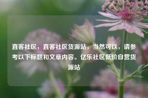 直客社区	，直客社区货源站，当然可以，请参考以下标题和文章内容。亿乐社区低价自营货源站  第1张